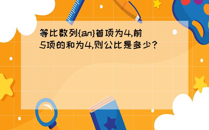 等比数列{an}首项为4,前5项的和为4,则公比是多少?