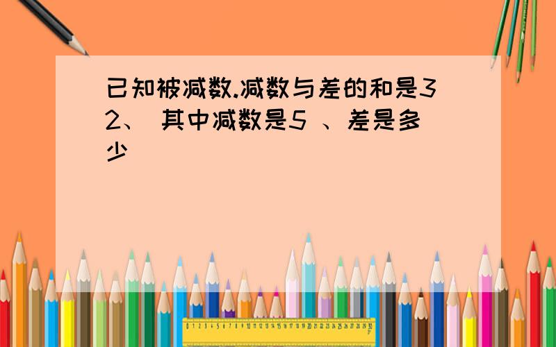 已知被减数.减数与差的和是32、 其中减数是5 、差是多少