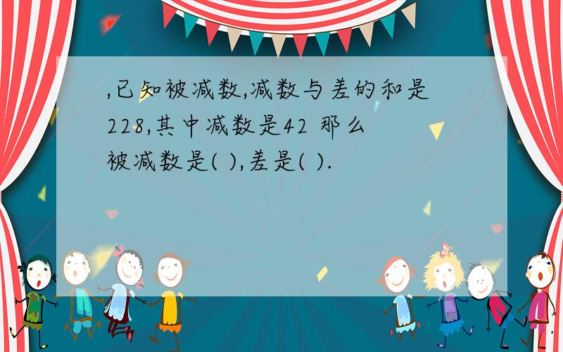 ,已知被减数,减数与差的和是228,其中减数是42 那么被减数是( ),差是( ).