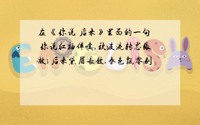 在 《你说 后来》里面的一句 你说红袖佯嗔,秋波流转思张敞；后来黛眉长敛,春色飘零别