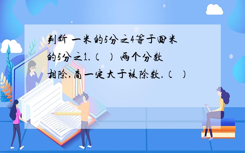 判断 一米的5分之4等于四米的5分之1.（ ） 两个分数相除,商一定大于被除数.（ ）