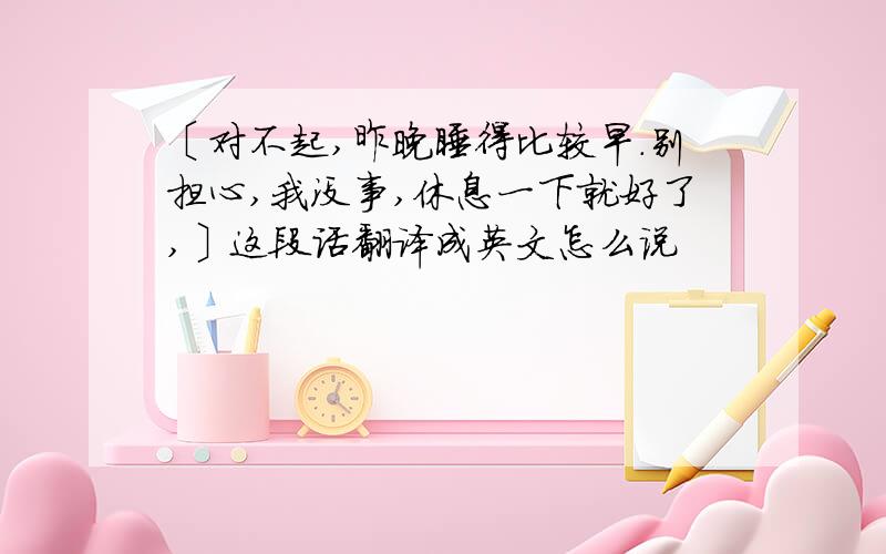 〔对不起,昨晚睡得比较早.别担心,我没事,休息一下就好了,〕这段话翻译成英文怎么说