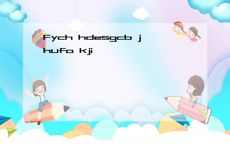 Fych hdesgcb jhufa kji