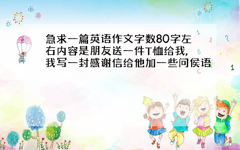 急求一篇英语作文字数80字左右内容是朋友送一件T恤给我,我写一封感谢信给他加一些问侯语