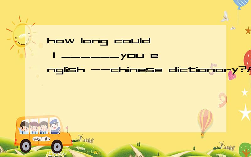 how long could I ______you english --chinese dictionary?A ke