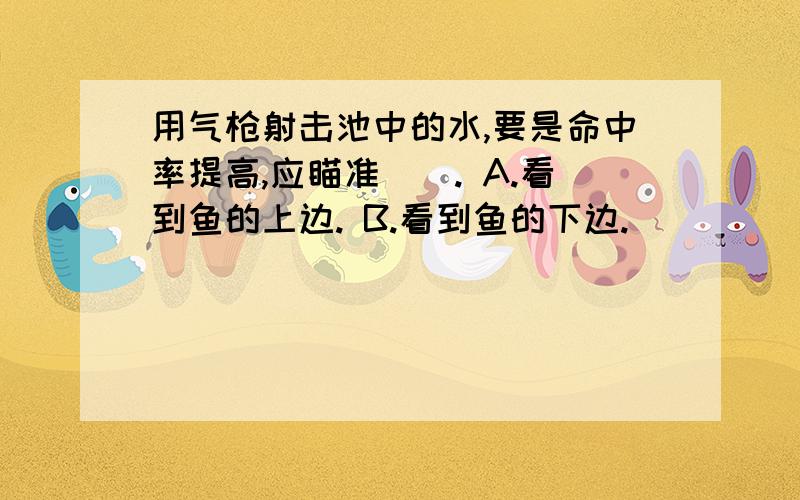 用气枪射击池中的水,要是命中率提高,应瞄准（）. A.看到鱼的上边. B.看到鱼的下边.