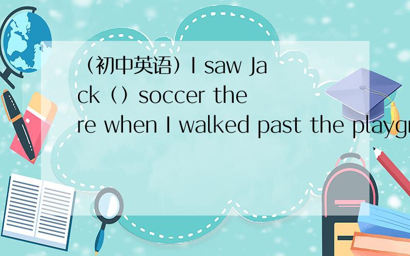 （初中英语）I saw Jack（）soccer there when I walked past the playgr