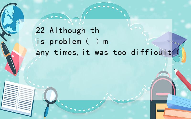 22 Although this problem（ ）many times,it was too difficult（