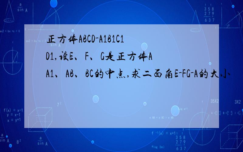 正方体ABCD-A1B1C1D1,设E、F、G是正方体AA1、AB、BC的中点,求二面角E-FG-A的大小