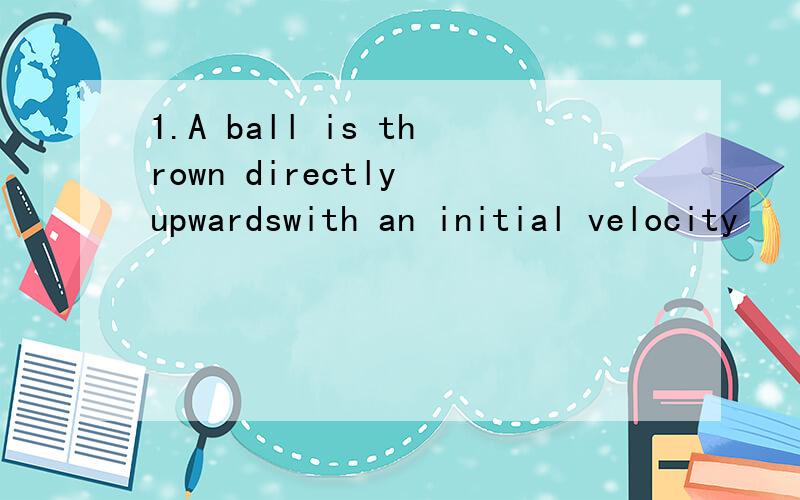 1.A ball is thrown directly upwardswith an initial velocity