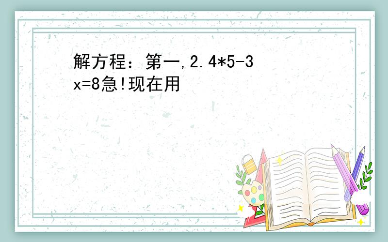 解方程：第一,2.4*5-3x=8急!现在用