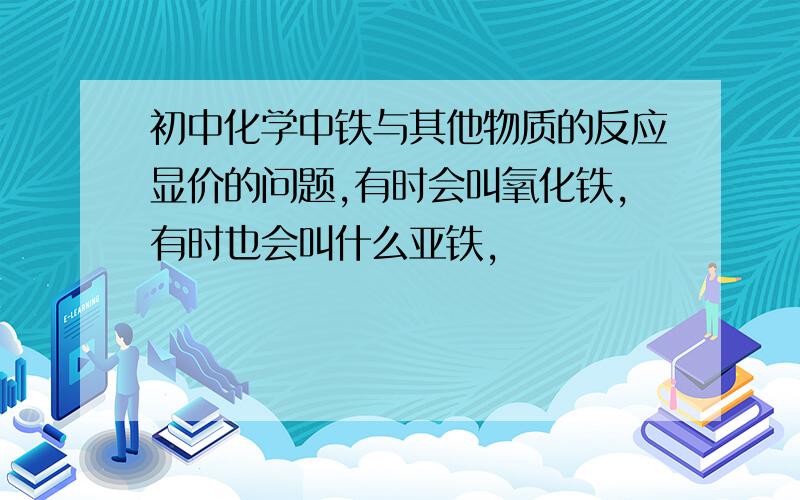 初中化学中铁与其他物质的反应显价的问题,有时会叫氧化铁,有时也会叫什么亚铁,