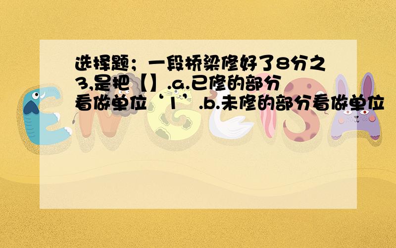 选择题；一段桥梁修好了8分之3,是把【】.a.已修的部分看做单位‘1’.b.未修的部分看做单位‘1’.