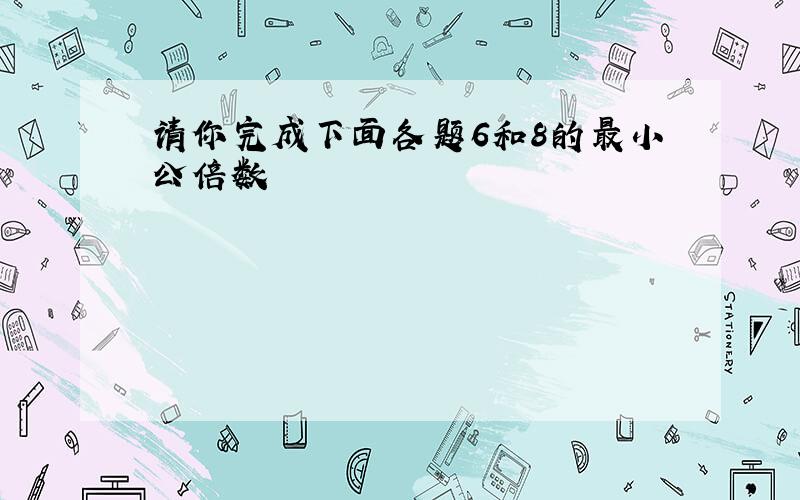 请你完成下面各题6和8的最小公倍数