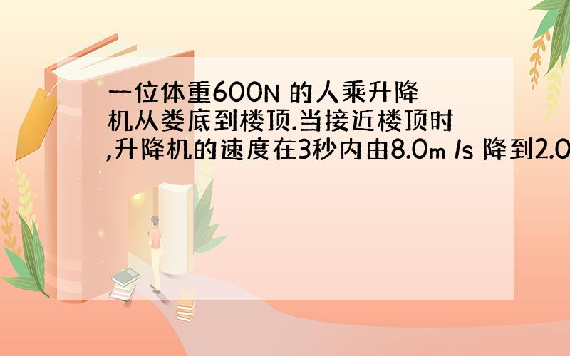 一位体重600N 的人乘升降机从娄底到楼顶.当接近楼顶时,升降机的速度在3秒内由8.0m /s 降到2.0m /s.则在