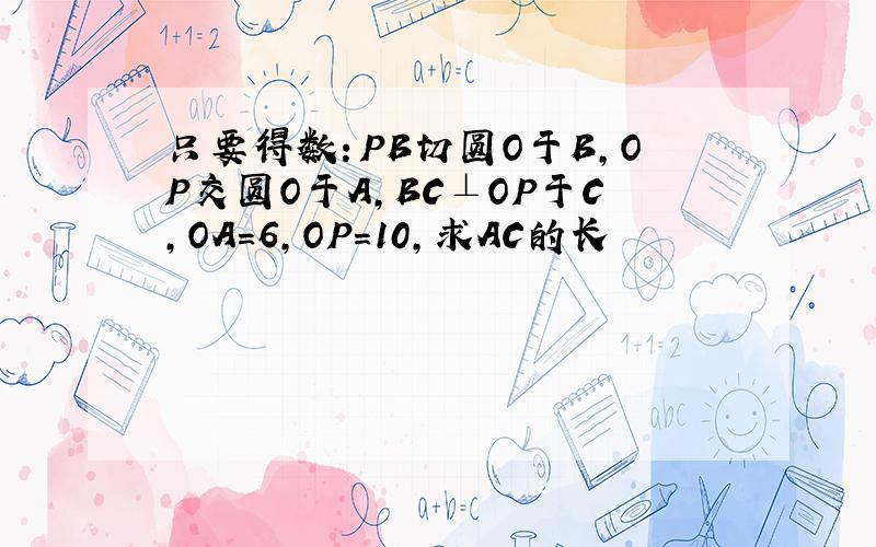 只要得数：PB切圆O于B,OP交圆O于A,BC⊥OP于C,OA=6,OP=10,求AC的长