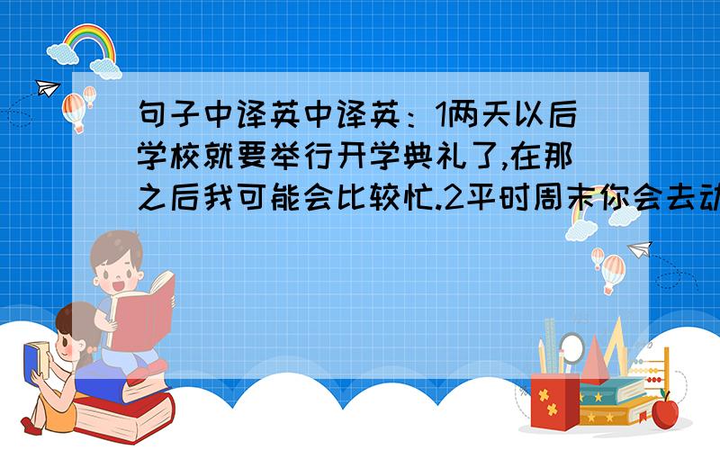 句子中译英中译英：1两天以后学校就要举行开学典礼了,在那之后我可能会比较忙.2平时周末你会去动物园或公园玩吗