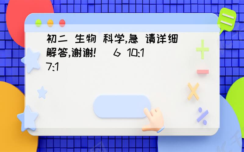 初二 生物 科学,急 请详细解答,谢谢! (6 10:17:1)