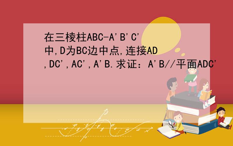 在三棱柱ABC-A'B'C'中,D为BC边中点,连接AD,DC',AC',A'B.求证：A'B//平面ADC'