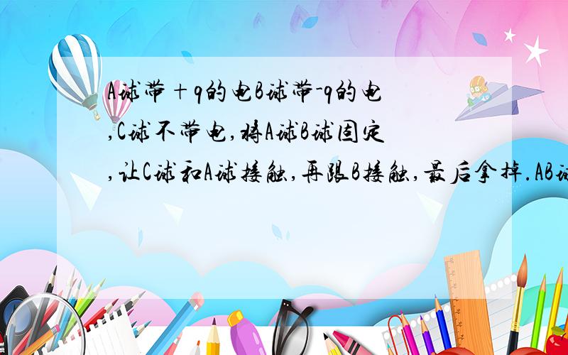 A球带+q的电B球带-q的电,C球不带电,将A球B球固定,让C球和A球接触,再跟B接触,最后拿掉.AB球各带多少电