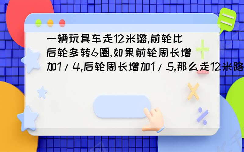 一辆玩具车走12米璐,前轮比后轮多转6圈,如果前轮周长增加1/4,后轮周长增加1/5,那么走12米路前轮比后轮要多