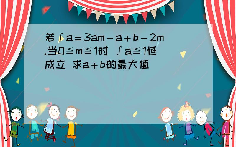 若∫a＝3am－a＋b－2m.当0≦m≦1时 ∫a≦1恒成立 求a＋b的最大值