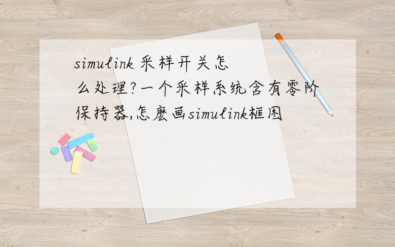 simulink 采样开关怎么处理?一个采样系统含有零阶保持器,怎麽画simulink框图