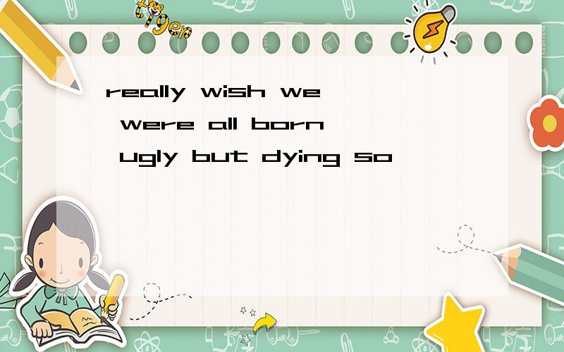 really wish we were all born ugly but dying so