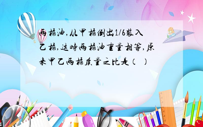 两桶油,从甲桶倒出1/6装入乙桶,这时两桶油重量相等,原来甲乙两桶质量之比是（ ）