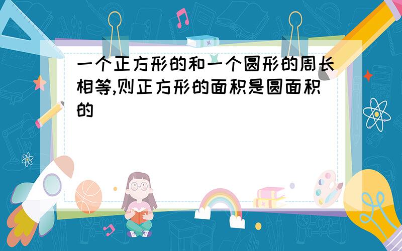 一个正方形的和一个圆形的周长相等,则正方形的面积是圆面积的( )