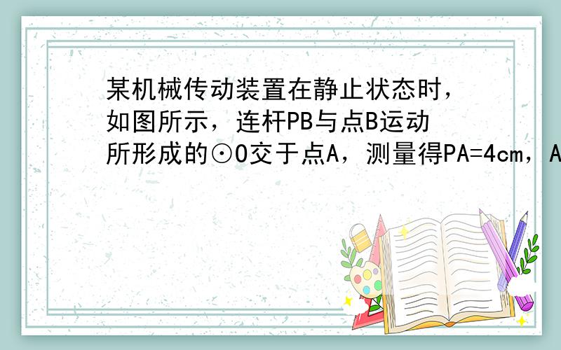 某机械传动装置在静止状态时，如图所示，连杆PB与点B运动所形成的⊙O交于点A，测量得PA=4cm，AB=5cm，⊙O半径