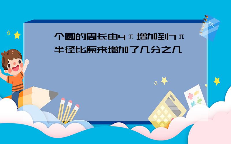 一个圆的周长由4π增加到7π,半径比原来增加了几分之几