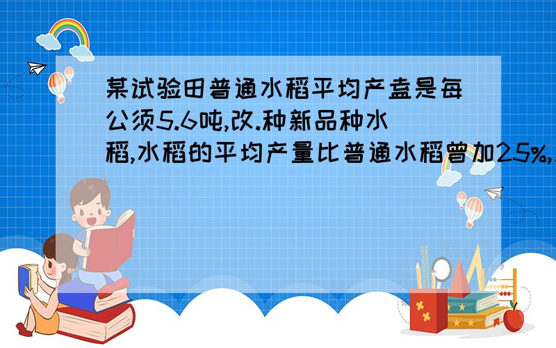 某试验田普通水稻平均产盍是每公须5.6吨,改.种新品种水稻,水稻的平均产量比普通水稻曾加25%,新品种水稻每公顷的平均产