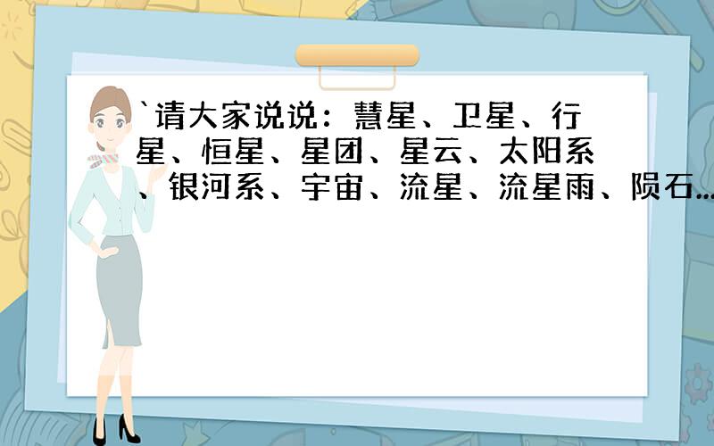 `请大家说说：慧星、卫星、行星、恒星、星团、星云、太阳系、银河系、宇宙、流星、流星雨、陨石...各是什么?我是真的想了解