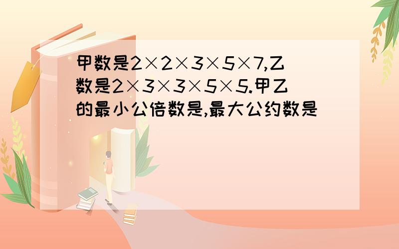 甲数是2×2×3×5×7,乙数是2×3×3×5×5.甲乙的最小公倍数是,最大公约数是