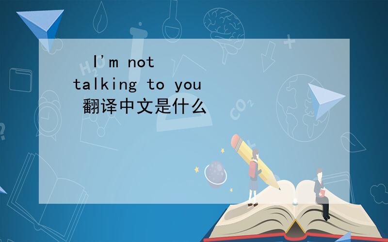  I'm not talking to you 翻译中文是什么