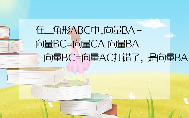 在三角形ABC中,向量BA-向量BC=向量CA 向量BA-向量BC=向量AC打错了，是向量BA-向量BC=向量CA 向量