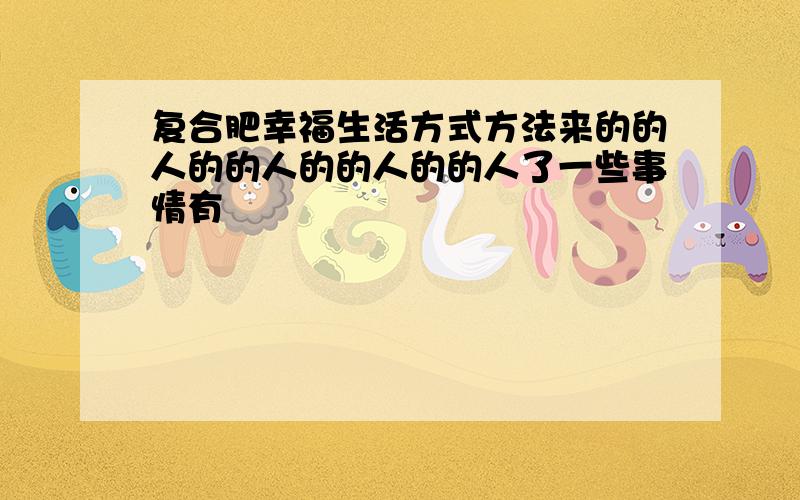 复合肥幸福生活方式方法来的的人的的人的的人的的人了一些事情有