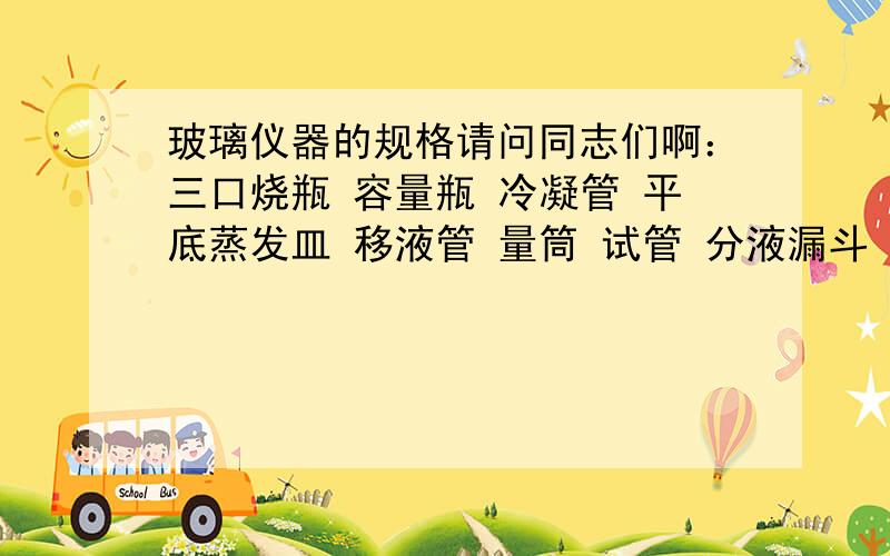 玻璃仪器的规格请问同志们啊：三口烧瓶 容量瓶 冷凝管 平底蒸发皿 移液管 量筒 试管 分液漏斗 都有哪些规格的 也就是量