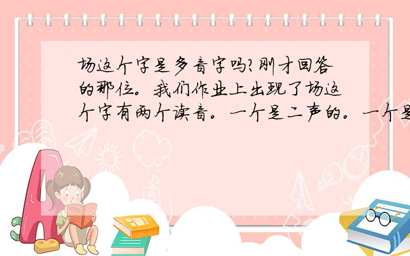 场这个字是多音字吗?刚才回答的那位。我们作业上出现了场这个字有两个读音。一个是二声的。一个是三声的。求第二声的组词。