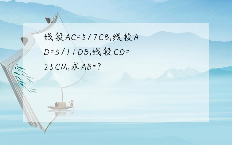 线段AC=5/7CB,线段AD=5/11DB,线段CD=25CM,求AB=?