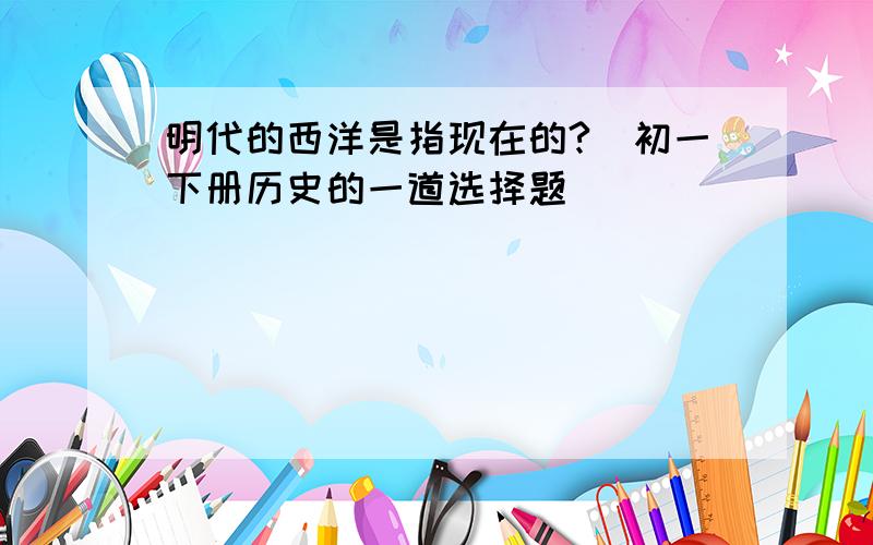 明代的西洋是指现在的?（初一下册历史的一道选择题）