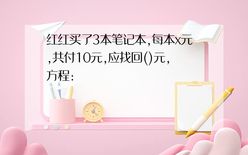 红红买了3本笔记本,每本x元,共付10元,应找回()元,方程: