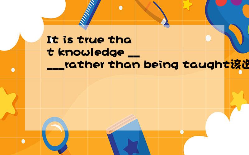 It is true that knowledge _____rather than being taught该选择 A