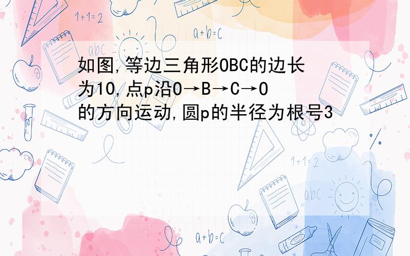 如图,等边三角形OBC的边长为10,点p沿O→B→C→O的方向运动,圆p的半径为根号3