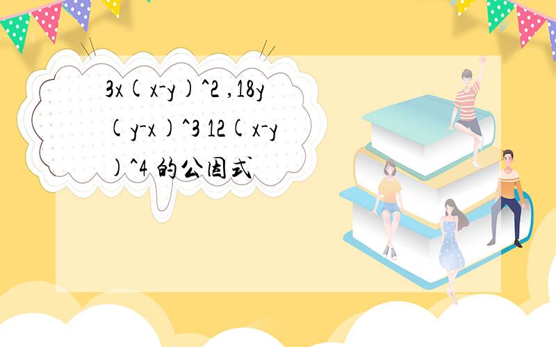 3x(x-y)^2 ,18y(y-x)^3 12(x-y)^4 的公因式