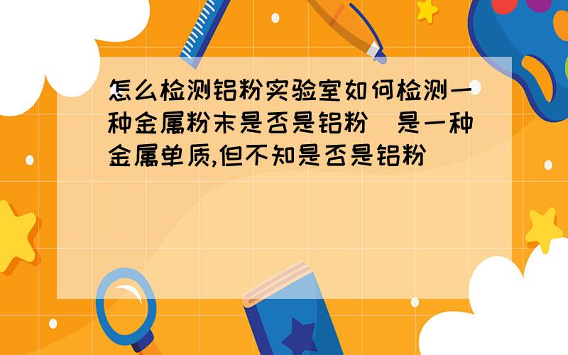 怎么检测铝粉实验室如何检测一种金属粉末是否是铝粉(是一种金属单质,但不知是否是铝粉)