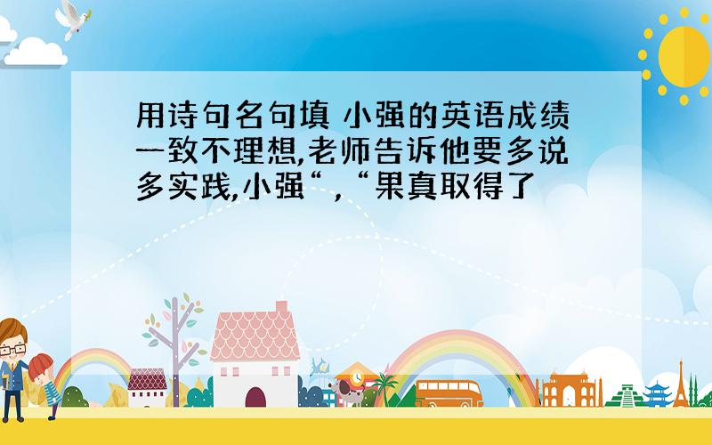 用诗句名句填 小强的英语成绩一致不理想,老师告诉他要多说多实践,小强“ , “果真取得了