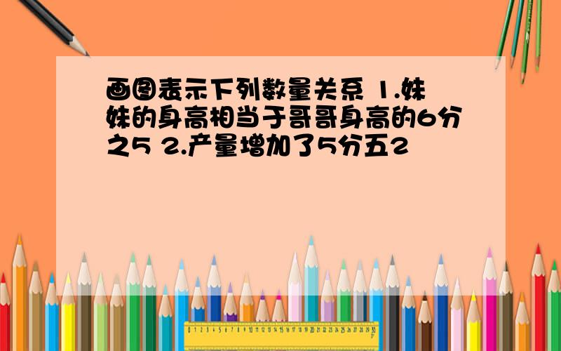 画图表示下列数量关系 1.妹妹的身高相当于哥哥身高的6分之5 2.产量增加了5分五2