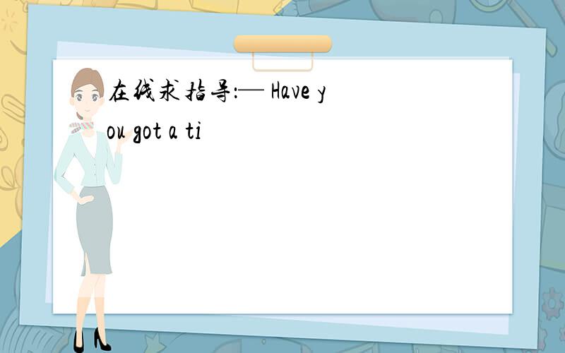 在线求指导：— Have you got a ti